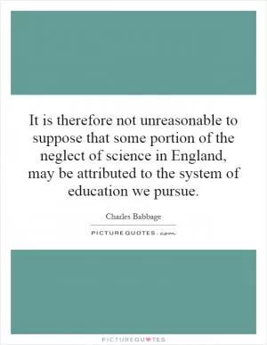 It is therefore not unreasonable to suppose that some portion of the neglect of science in England, may be attributed to the system of education we pursue Picture Quote #1