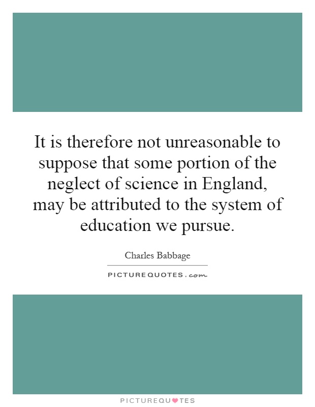 It is therefore not unreasonable to suppose that some portion of the neglect of science in England, may be attributed to the system of education we pursue Picture Quote #1