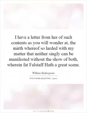 I have a letter from her of such contents as you will wonder at, the mirth whereof so larded with my matter that neither singly can be manifested without the show of both, wherein fat Falstaff Hath a great scene Picture Quote #1