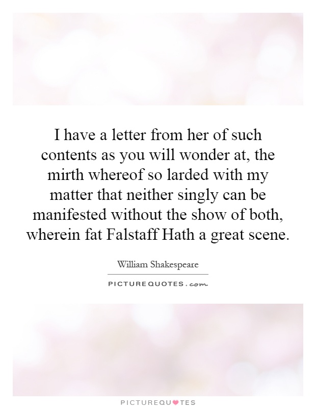 I have a letter from her of such contents as you will wonder at, the mirth whereof so larded with my matter that neither singly can be manifested without the show of both, wherein fat Falstaff Hath a great scene Picture Quote #1