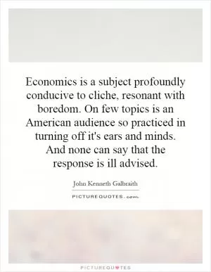 Economics is a subject profoundly conducive to cliche, resonant with boredom. On few topics is an American audience so practiced in turning off it's ears and minds. And none can say that the response is ill advised Picture Quote #1