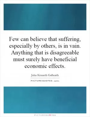 Few can believe that suffering, especially by others, is in vain. Anything that is disagreeable must surely have beneficial economic effects Picture Quote #1