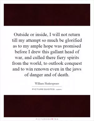 Outside or inside, I will not return till my attempt so much be glorified as to my ample hope was promised before I drew this gallant head of war, and culled there fiery spirits from the world, to outlook conquest and to win renown even in the jaws of danger and of death Picture Quote #1