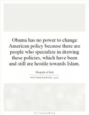 Obama has no power to change American policy because there are people who specialize in drawing these policies, which have been and still are hostile towards Islam Picture Quote #1