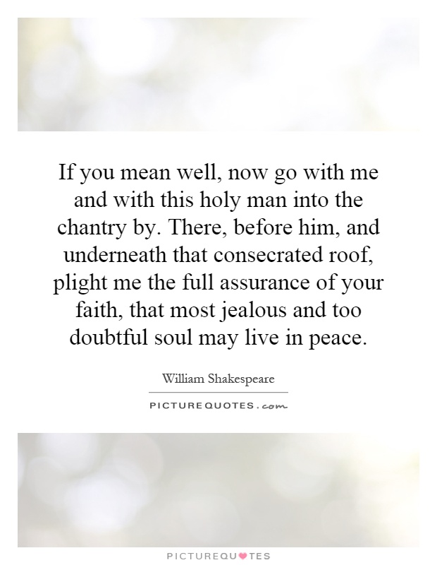 If you mean well, now go with me and with this holy man into the chantry by. There, before him, and underneath that consecrated roof, plight me the full assurance of your faith, that most jealous and too doubtful soul may live in peace Picture Quote #1