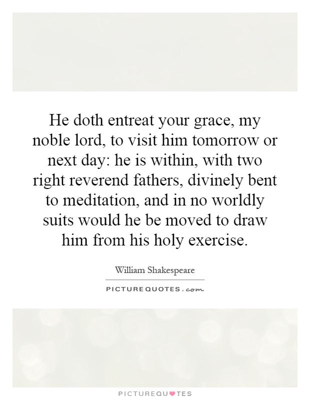 He doth entreat your grace, my noble lord, to visit him tomorrow or next day: he is within, with two right reverend fathers, divinely bent to meditation, and in no worldly suits would he be moved to draw him from his holy exercise Picture Quote #1
