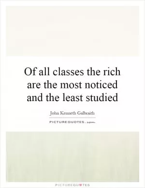 Of all classes the rich are the most noticed and the least studied Picture Quote #1