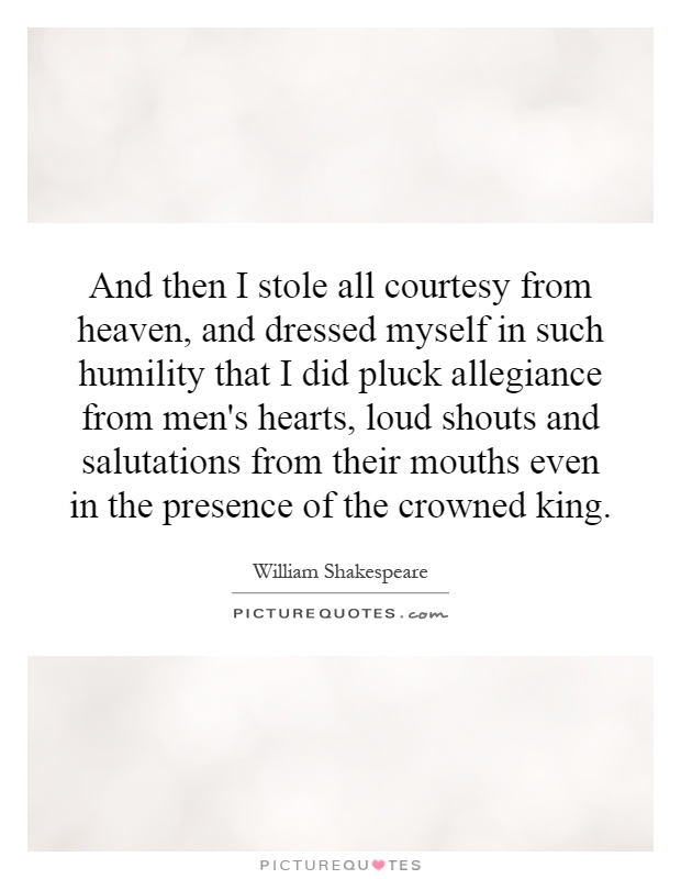 And then I stole all courtesy from heaven, and dressed myself in such humility that I did pluck allegiance from men's hearts, loud shouts and salutations from their mouths even in the presence of the crowned king Picture Quote #1
