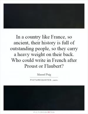 In a country like France, so ancient, their history is full of outstanding people, so they carry a heavy weight on their back. Who could write in French after Proust or Flaubert? Picture Quote #1