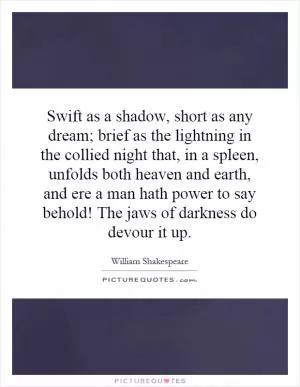 Swift as a shadow, short as any dream; brief as the lightning in the collied night that, in a spleen, unfolds both heaven and earth, and ere a man hath power to say behold! The jaws of darkness do devour it up Picture Quote #1