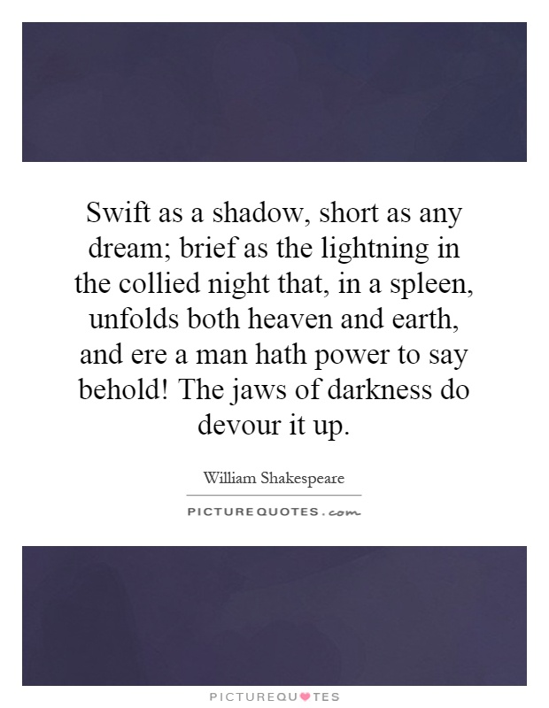 Swift as a shadow, short as any dream; brief as the lightning in the collied night that, in a spleen, unfolds both heaven and earth, and ere a man hath power to say behold! The jaws of darkness do devour it up Picture Quote #1