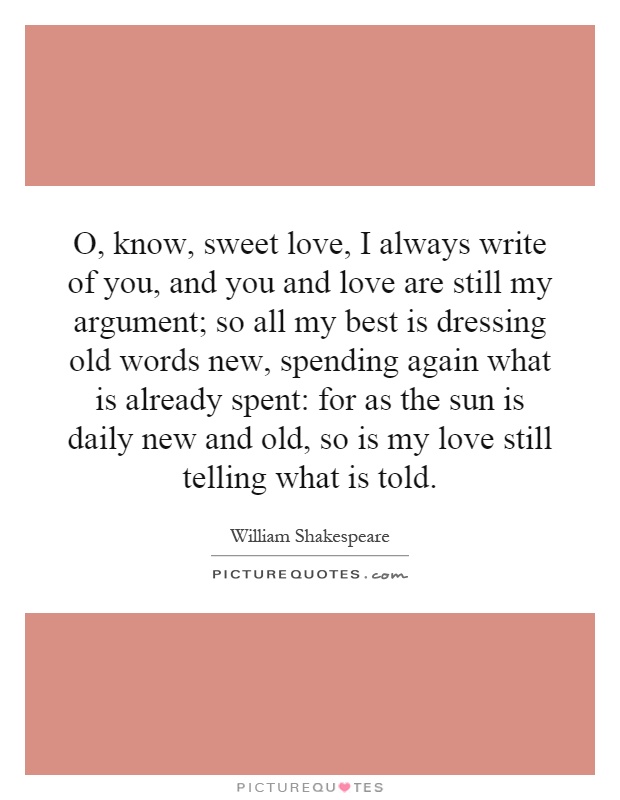O, know, sweet love, I always write of you, and you and love are still my argument; so all my best is dressing old words new, spending again what is already spent: for as the sun is daily new and old, so is my love still telling what is told Picture Quote #1