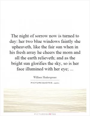 The night of sorrow now is turned to day: her two blue windows faintly she upheaveth, like the fair sun when in his fresh array he cheers the morn and all the earth relieveth; and as the bright sun glorifies the sky, so is her face illumined with her eye; Picture Quote #1
