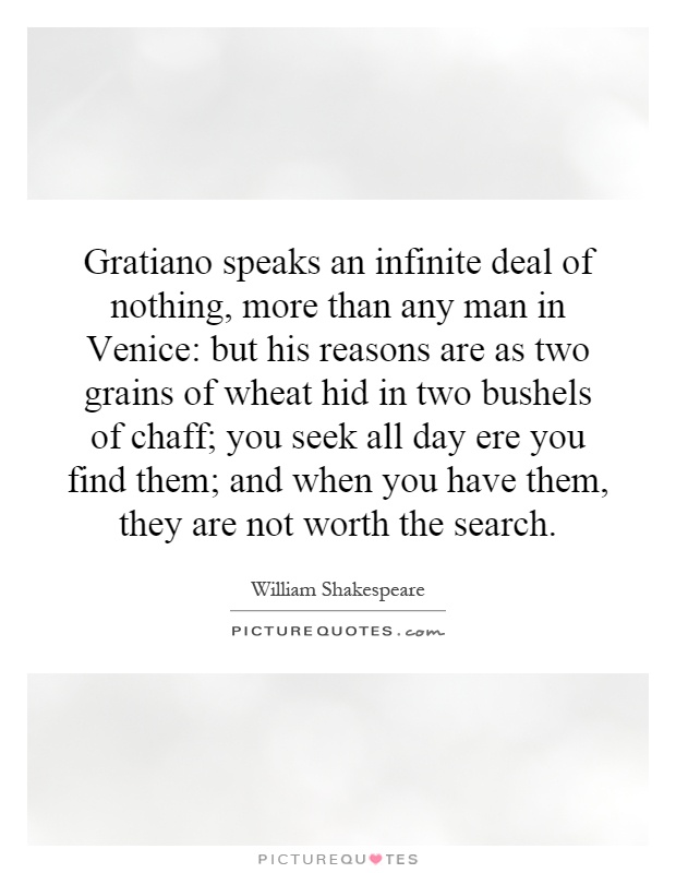 Gratiano speaks an infinite deal of nothing, more than any man in Venice: but his reasons are as two grains of wheat hid in two bushels of chaff; you seek all day ere you find them; and when you have them, they are not worth the search Picture Quote #1
