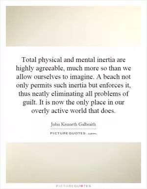 Total physical and mental inertia are highly agreeable, much more so than we allow ourselves to imagine. A beach not only permits such inertia but enforces it, thus neatly eliminating all problems of guilt. It is now the only place in our overly active world that does Picture Quote #1