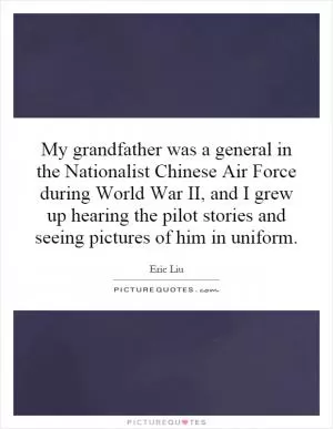 My grandfather was a general in the Nationalist Chinese Air Force during World War II, and I grew up hearing the pilot stories and seeing pictures of him in uniform Picture Quote #1