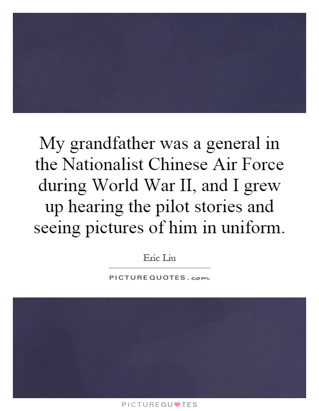 My grandfather was a general in the Nationalist Chinese Air Force during World War II, and I grew up hearing the pilot stories and seeing pictures of him in uniform Picture Quote #1