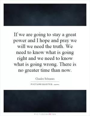If we are going to stay a great power and I hope and pray we will we need the truth. We need to know what is going right and we need to know what is going wrong. There is no greater time than now Picture Quote #1