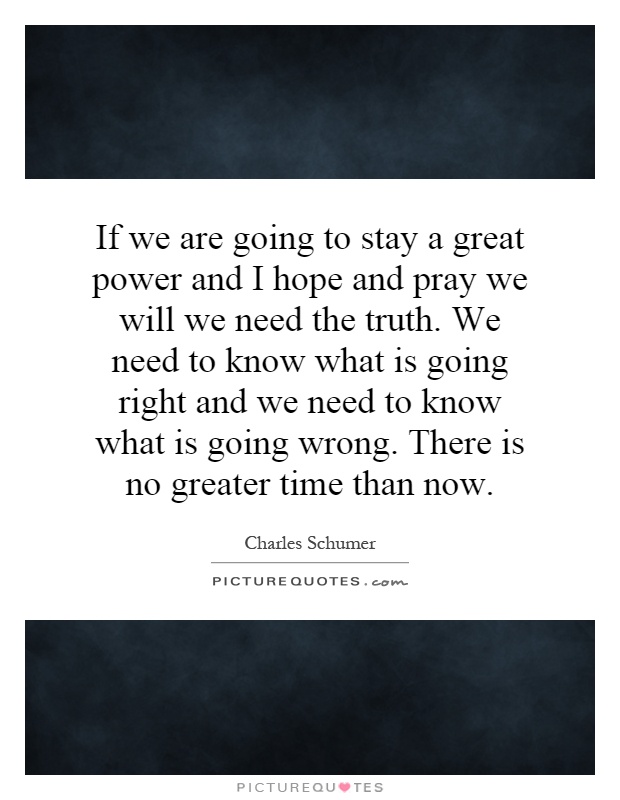 If we are going to stay a great power and I hope and pray we will we need the truth. We need to know what is going right and we need to know what is going wrong. There is no greater time than now Picture Quote #1