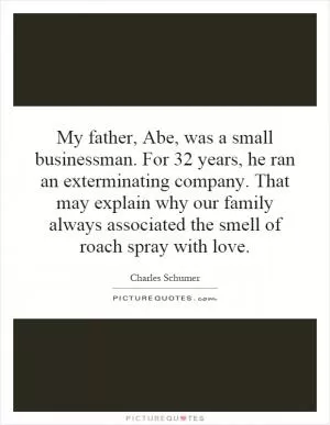 My father, Abe, was a small businessman. For 32 years, he ran an exterminating company. That may explain why our family always associated the smell of roach spray with love Picture Quote #1
