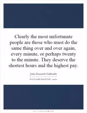 Clearly the most unfortunate people are those who must do the same thing over and over again, every minute, or perhaps twenty to the minute. They deserve the shortest hours and the highest pay Picture Quote #1