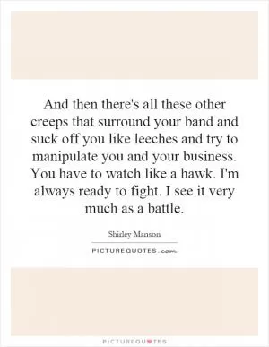 And then there's all these other creeps that surround your band and suck off you like leeches and try to manipulate you and your business. You have to watch like a hawk. I'm always ready to fight. I see it very much as a battle Picture Quote #1