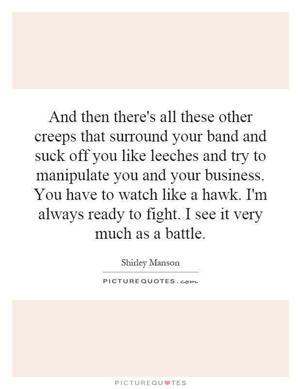 And then there's all these other creeps that surround your band and suck off you like leeches and try to manipulate you and your business. You have to watch like a hawk. I'm always ready to fight. I see it very much as a battle Picture Quote #1