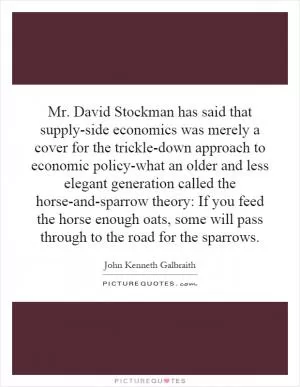 Mr. David Stockman has said that supply-side economics was merely a cover for the trickle-down approach to economic policy-what an older and less elegant generation called the horse-and-sparrow theory: If you feed the horse enough oats, some will pass through to the road for the sparrows Picture Quote #1