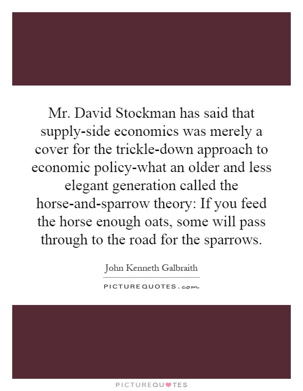 Mr. David Stockman has said that supply-side economics was merely a cover for the trickle-down approach to economic policy-what an older and less elegant generation called the horse-and-sparrow theory: If you feed the horse enough oats, some will pass through to the road for the sparrows Picture Quote #1