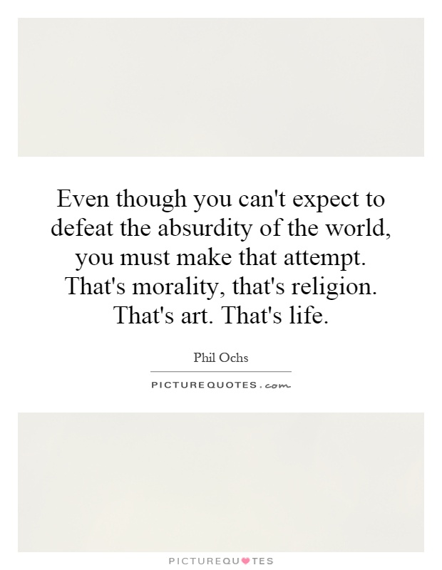 Even though you can't expect to defeat the absurdity of the world, you must make that attempt. That's morality, that's religion. That's art. That's life Picture Quote #1