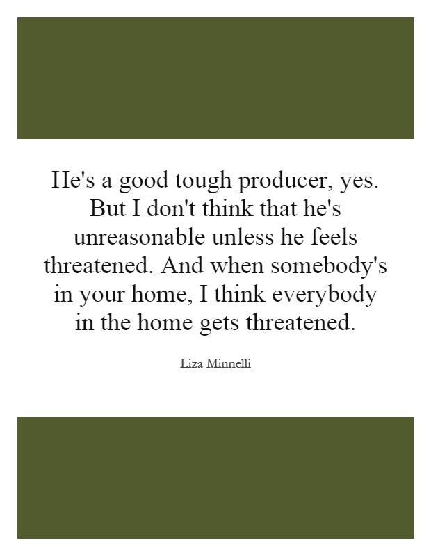 He's a good tough producer, yes. But I don't think that he's unreasonable unless he feels threatened. And when somebody's in your home, I think everybody in the home gets threatened Picture Quote #1