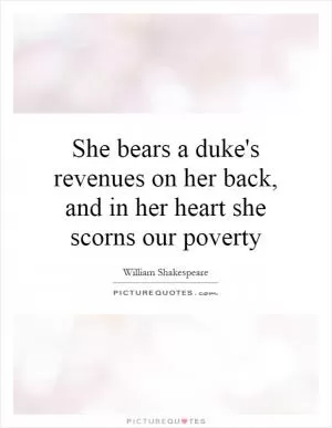 She bears a duke's revenues on her back, and in her heart she scorns our poverty Picture Quote #1