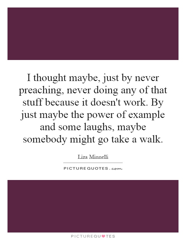 I thought maybe, just by never preaching, never doing any of that stuff because it doesn't work. By just maybe the power of example and some laughs, maybe somebody might go take a walk Picture Quote #1