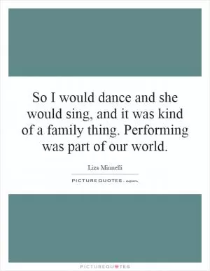 So I would dance and she would sing, and it was kind of a family thing. Performing was part of our world Picture Quote #1