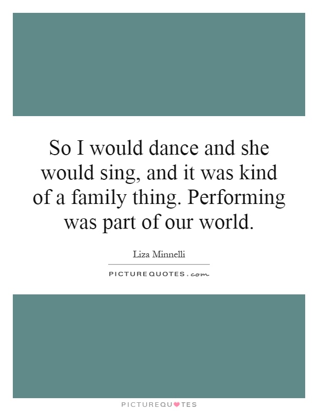 So I would dance and she would sing, and it was kind of a family thing. Performing was part of our world Picture Quote #1