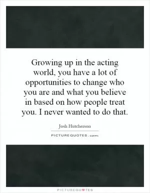 Growing up in the acting world, you have a lot of opportunities to change who you are and what you believe in based on how people treat you. I never wanted to do that Picture Quote #1