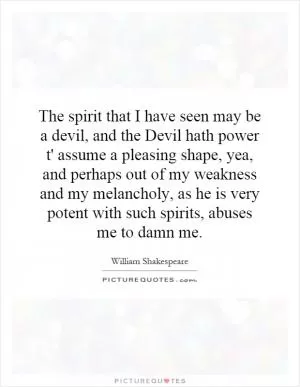 The spirit that I have seen may be a devil, and the Devil hath power t' assume a pleasing shape, yea, and perhaps out of my weakness and my melancholy, as he is very potent with such spirits, abuses me to damn me Picture Quote #1