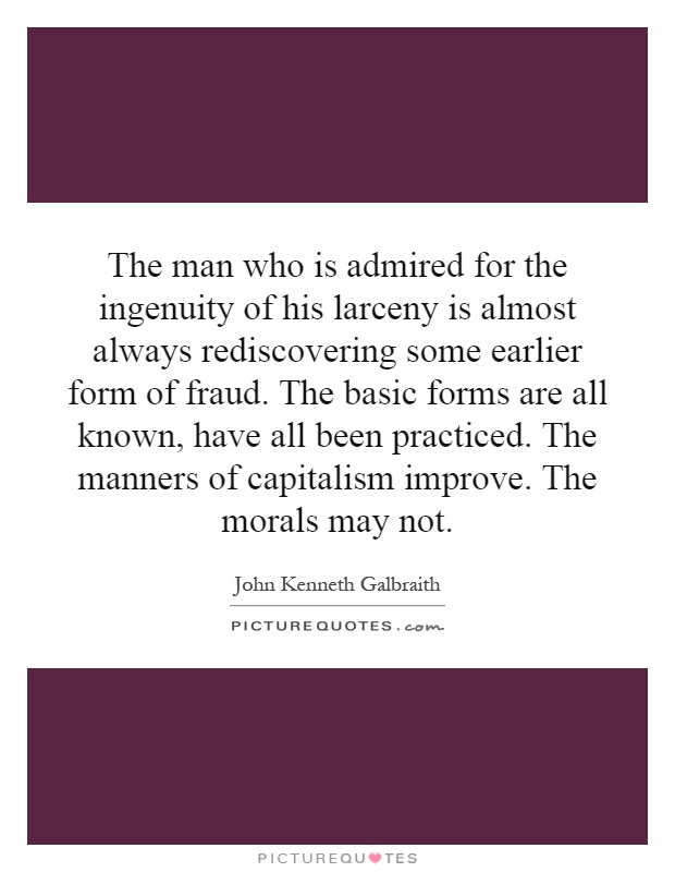The man who is admired for the ingenuity of his larceny is almost always rediscovering some earlier form of fraud. The basic forms are all known, have all been practiced. The manners of capitalism improve. The morals may not Picture Quote #1