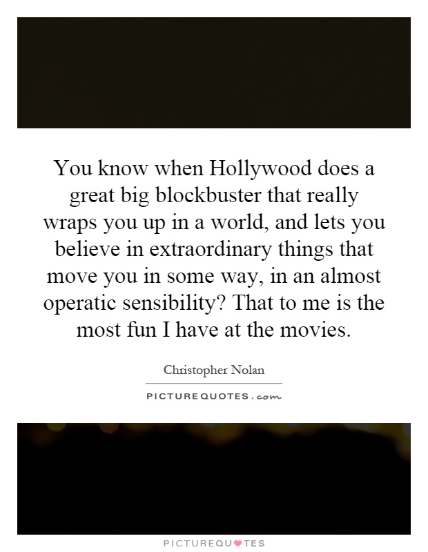 You know when Hollywood does a great big blockbuster that really wraps you up in a world, and lets you believe in extraordinary things that move you in some way, in an almost operatic sensibility? That to me is the most fun I have at the movies Picture Quote #1