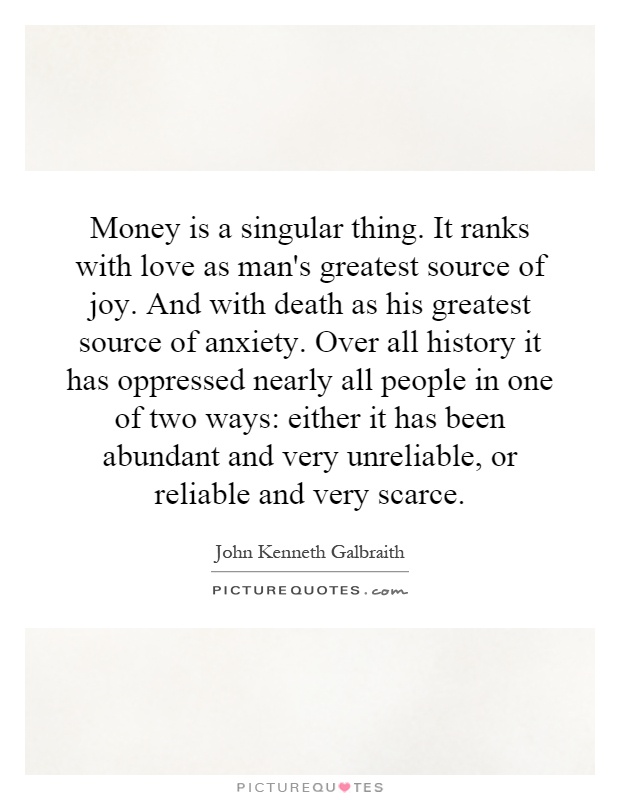 Money is a singular thing. It ranks with love as man's greatest source of joy. And with death as his greatest source of anxiety. Over all history it has oppressed nearly all people in one of two ways: either it has been abundant and very unreliable, or reliable and very scarce Picture Quote #1