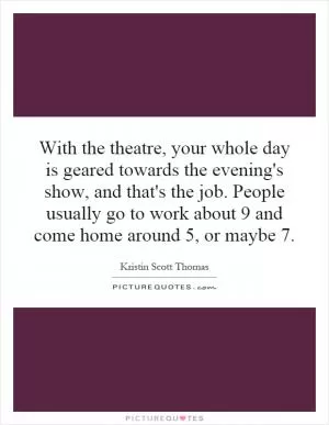 With the theatre, your whole day is geared towards the evening's show, and that's the job. People usually go to work about 9 and come home around 5, or maybe 7 Picture Quote #1