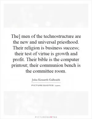 The] men of the technostructure are the new and universal priesthood. Their religion is business success; their test of virtue is growth and profit. Their bible is the computer printout; their communion bench is the committee room Picture Quote #1