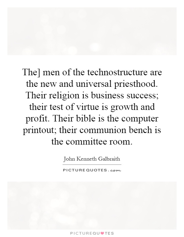 The] men of the technostructure are the new and universal priesthood. Their religion is business success; their test of virtue is growth and profit. Their bible is the computer printout; their communion bench is the committee room Picture Quote #1