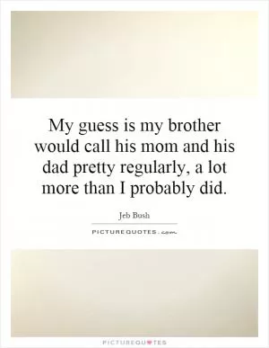 My guess is my brother would call his mom and his dad pretty regularly, a lot more than I probably did Picture Quote #1