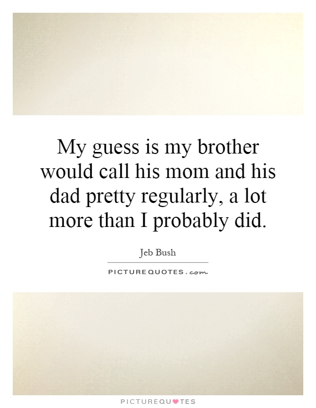 My guess is my brother would call his mom and his dad pretty regularly, a lot more than I probably did Picture Quote #1