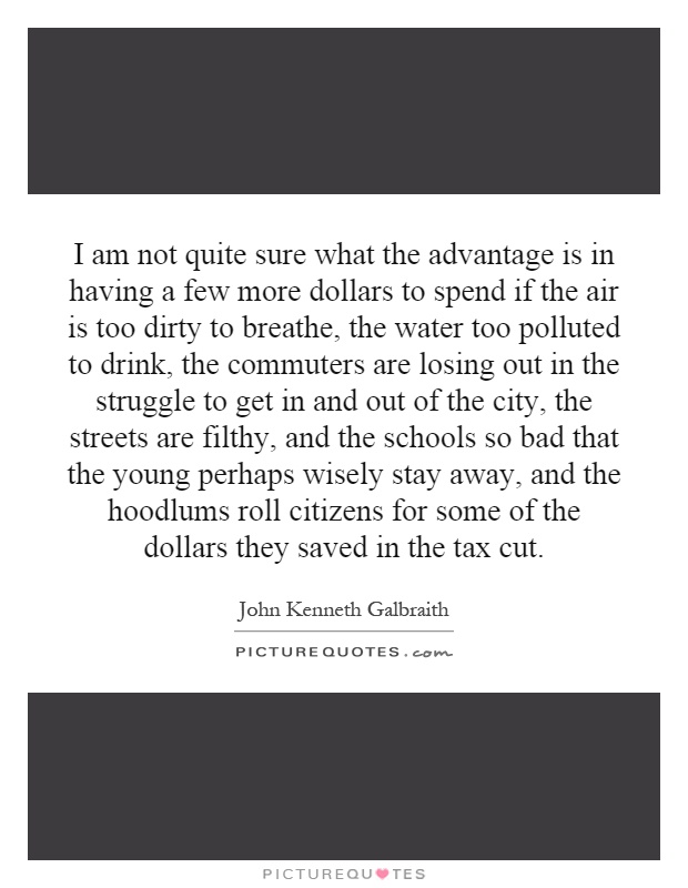 I am not quite sure what the advantage is in having a few more dollars to spend if the air is too dirty to breathe, the water too polluted to drink, the commuters are losing out in the struggle to get in and out of the city, the streets are filthy, and the schools so bad that the young perhaps wisely stay away, and the hoodlums roll citizens for some of the dollars they saved in the tax cut Picture Quote #1