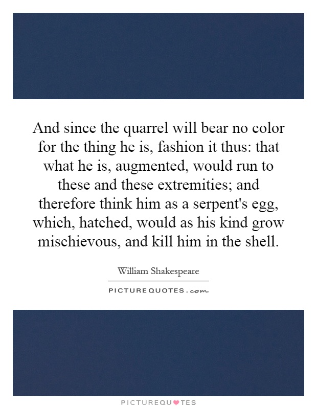 And since the quarrel will bear no color for the thing he is, fashion it thus: that what he is, augmented, would run to these and these extremities; and therefore think him as a serpent's egg, which, hatched, would as his kind grow mischievous, and kill him in the shell Picture Quote #1