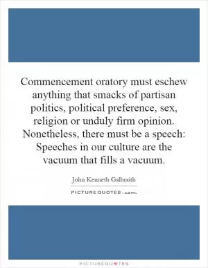 Commencement oratory must eschew anything that smacks of partisan politics, political preference, sex, religion or unduly firm opinion. Nonetheless, there must be a speech: Speeches in our culture are the vacuum that fills a vacuum Picture Quote #1