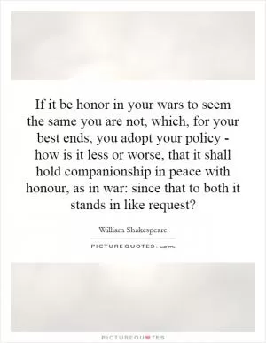 If it be honor in your wars to seem the same you are not, which, for your best ends, you adopt your policy - how is it less or worse, that it shall hold companionship in peace with honour, as in war: since that to both it stands in like request? Picture Quote #1