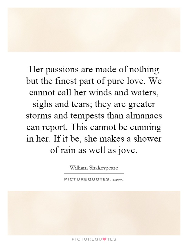 Her passions are made of nothing but the finest part of pure love. We cannot call her winds and waters, sighs and tears; they are greater storms and tempests than almanacs can report. This cannot be cunning in her. If it be, she makes a shower of rain as well as jove Picture Quote #1